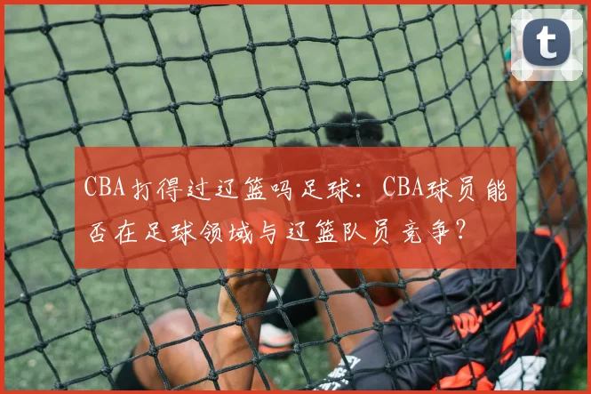 CBA打得过辽篮吗足球：CBA球员能否在足球领域与辽篮队员竞争？