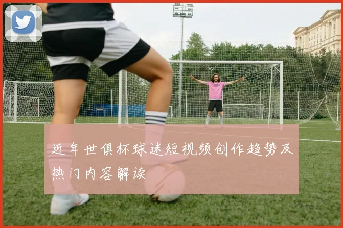 近年世俱杯球迷短视频创作趋势及热门内容解读