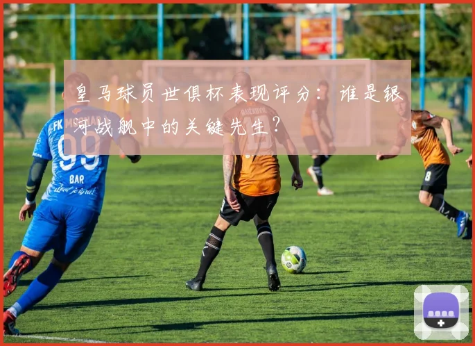 皇马球员世俱杯表现评分：谁是银河战舰中的关键先生？