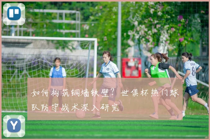 如何构筑铜墙铁壁？世俱杯热门球队防守战术深入研究